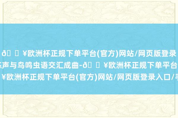 🔥欧洲杯正规下单平台(官方)网站/网页版登录入口/手机版市民的晨练声与鸟鸣虫语交汇成曲-🔥欧洲杯正规下单平台(官方)网站/网页版登录入口/手机版