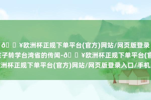 🔥欧洲杯正规下单平台(官方)网站/网页版登录入口/手机版一次辟谣孩子转学台湾省的传闻-🔥欧洲杯正规下单平台(官方)网站/网页版登录入口/手机版