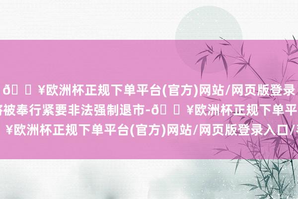 🔥欧洲杯正规下单平台(官方)网站/网页版登录入口/手机版公司股票将被奉行紧要非法强制退市-🔥欧洲杯正规下单平台(官方)网站/网页版登录入口/手机版