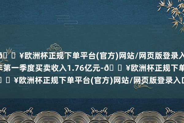 🔥欧洲杯正规下单平台(官方)网站/网页版登录入口/手机版公司2025年第一季度买卖收入1.76亿元-🔥欧洲杯正规下单平台(官方)网站/网页版登录入口/手机版
