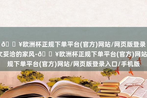 🔥欧洲杯正规下单平台(官方)网站/网页版登录入口/手机版栽培起斯文妥洽的家风-🔥欧洲杯正规下单平台(官方)网站/网页版登录入口/手机版