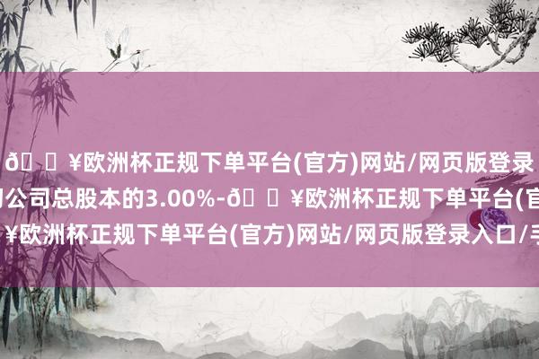 🔥欧洲杯正规下单平台(官方)网站/网页版登录入口/手机版即不最初公司总股本的3.00%-🔥欧洲杯正规下单平台(官方)网站/网页版登录入口/手机版