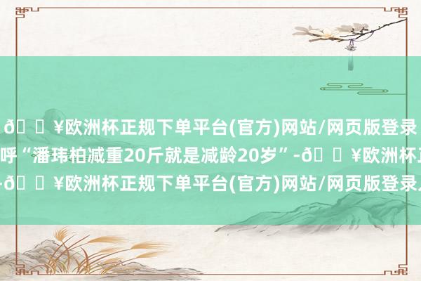 🔥欧洲杯正规下单平台(官方)网站/网页版登录入口/手机版让网友直呼“潘玮柏减重20斤就是减龄20岁”-🔥欧洲杯正规下单平台(官方)网站/网页版登录入口/手机版