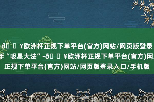🔥欧洲杯正规下单平台(官方)网站/网页版登录入口/手机版临了那一手“吸星大法”-🔥欧洲杯正规下单平台(官方)网站/网页版登录入口/手机版
