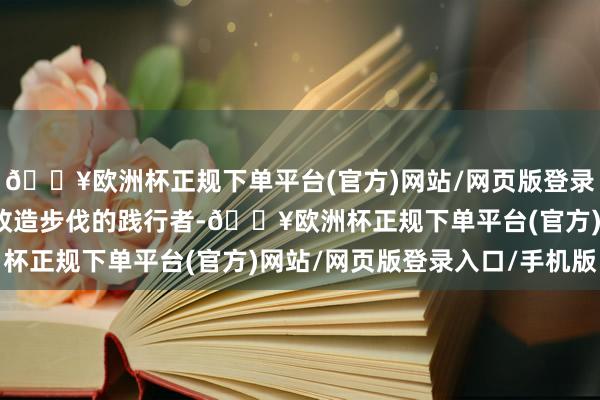🔥欧洲杯正规下单平台(官方)网站/网页版登录入口/手机版恰是这一改造步伐的践行者-🔥欧洲杯正规下单平台(官方)网站/网页版登录入口/手机版