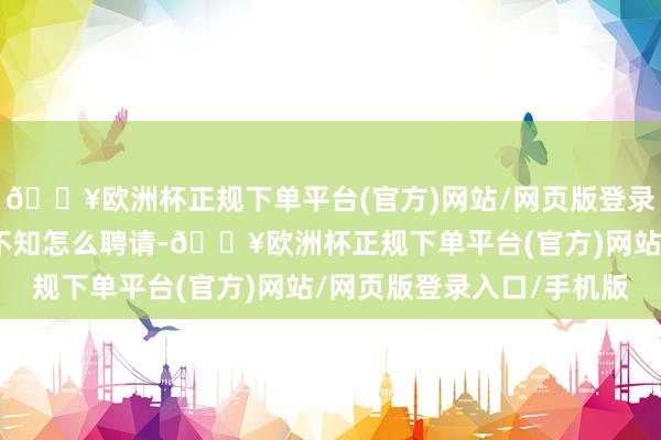 🔥欧洲杯正规下单平台(官方)网站/网页版登录入口/手机版如若家长不知怎么聘请-🔥欧洲杯正规下单平台(官方)网站/网页版登录入口/手机版