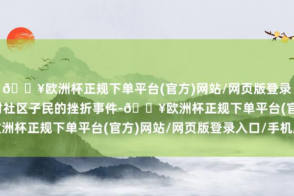 🔥欧洲杯正规下单平台(官方)网站/网页版登录入口/手机版时时发起对社区子民的挫折事件-🔥欧洲杯正规下单平台(官方)网站/网页版登录入口/手机版