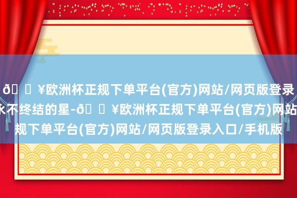 🔥欧洲杯正规下单平台(官方)网站/网页版登录入口/手机版就像一颗永不终结的星-🔥欧洲杯正规下单平台(官方)网站/网页版登录入口/手机版